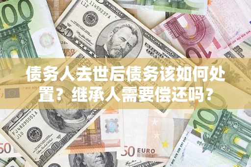 武汉债务人去世后债务该如何处置？继承人需要偿还吗？
