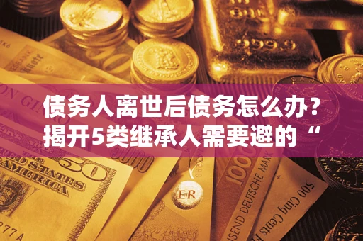 武汉债务人离世后债务怎么办？揭开5类继承人需要避的“坑”