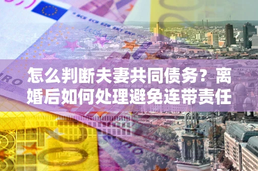 武汉怎么判断夫妻共同债务？离婚后如何处理避免连带责任？